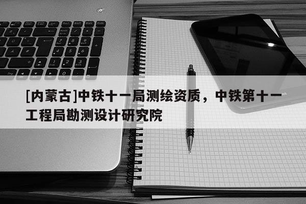 [内蒙古]中铁十一局测绘资质，中铁第十一工程局勘测设计研究院