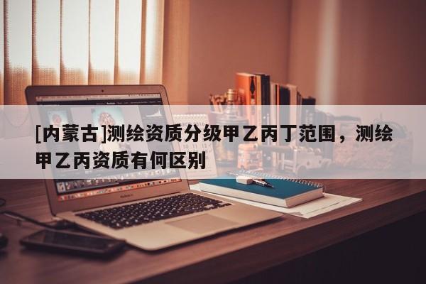 [内蒙古]测绘资质分级甲乙丙丁范围，测绘甲乙丙资质有何区别