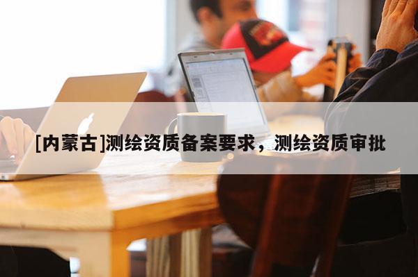 [内蒙古]测绘资质备案要求，测绘资质审批
