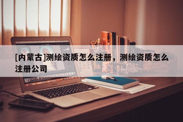 [内蒙古]测绘资质怎么注册，测绘资质怎么注册公司