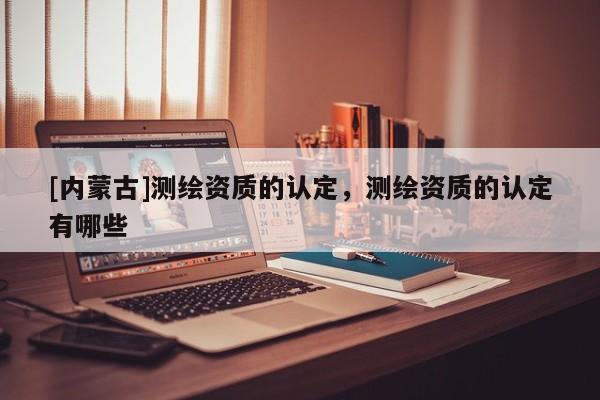 [内蒙古]测绘资质的认定，测绘资质的认定有哪些
