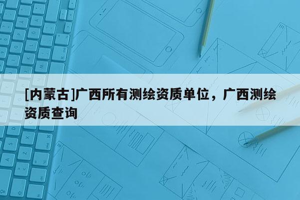 [内蒙古]广西所有测绘资质单位，广西测绘资质查询