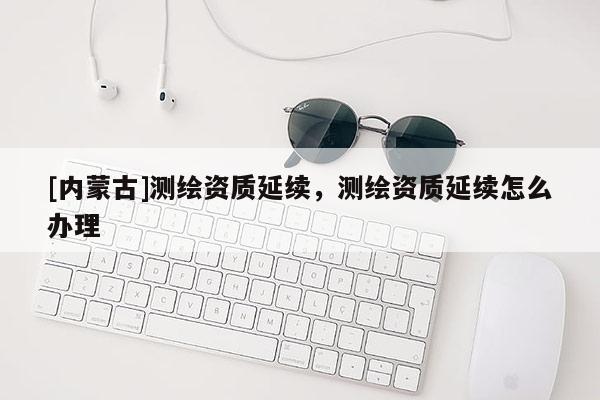 [内蒙古]测绘资质延续，测绘资质延续怎么办理