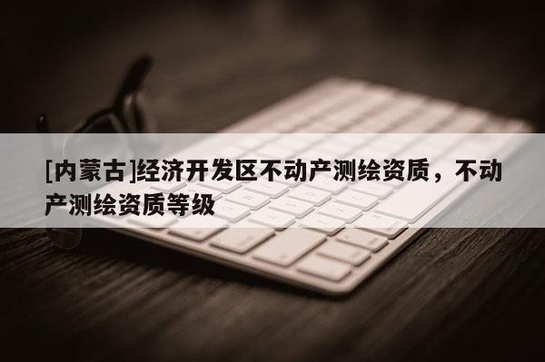 [内蒙古]经济开发区不动产测绘资质，不动产测绘资质等级