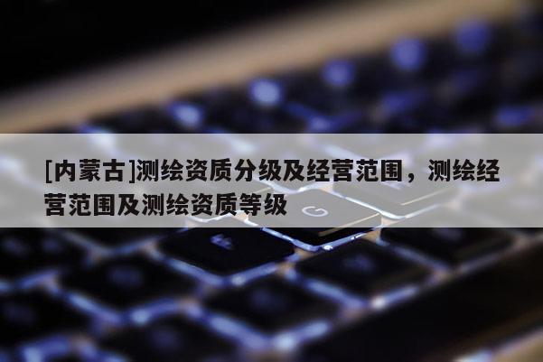 [内蒙古]测绘资质分级及经营范围，测绘经营范围及测绘资质等级