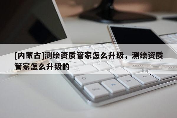 [内蒙古]测绘资质管家怎么升级，测绘资质管家怎么升级的
