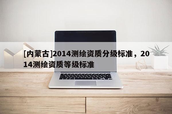 [内蒙古]2014测绘资质分级标准，2014测绘资质等级标准