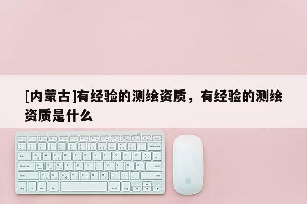 [内蒙古]有经验的测绘资质，有经验的测绘资质是什么