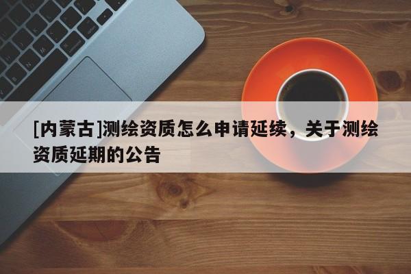 [内蒙古]测绘资质怎么申请延续，关于测绘资质延期的公告