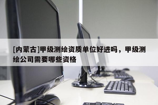 [内蒙古]甲级测绘资质单位好进吗，甲级测绘公司需要哪些资格