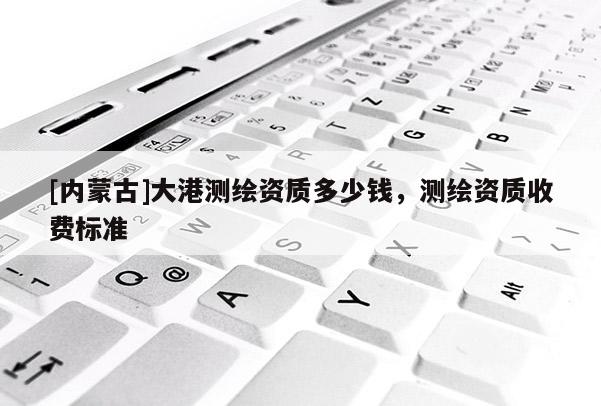 [内蒙古]大港测绘资质多少钱，测绘资质收费标准