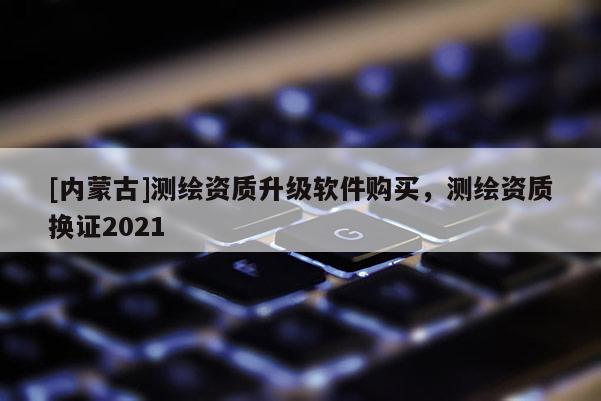 [内蒙古]测绘资质升级软件购买，测绘资质换证2021