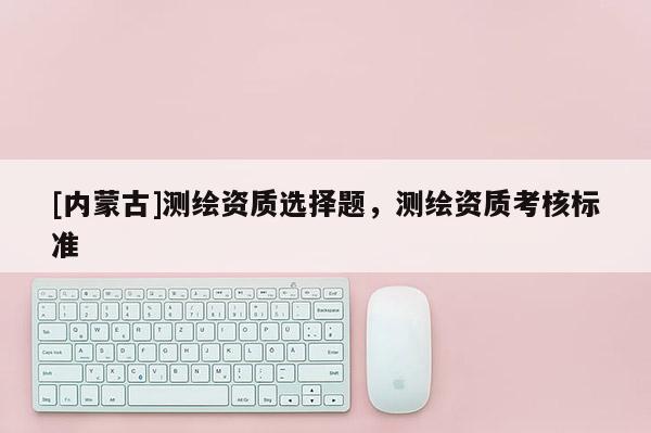 [内蒙古]测绘资质选择题，测绘资质考核标准