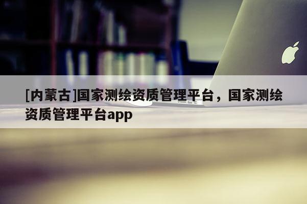[内蒙古]国家测绘资质管理平台，国家测绘资质管理平台app