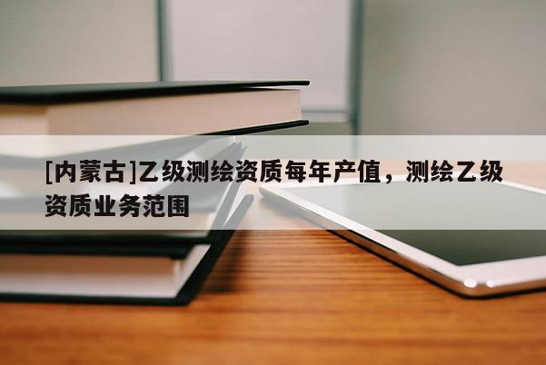 [内蒙古]乙级测绘资质每年产值，测绘乙级资质业务范围
