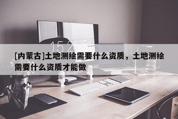 [内蒙古]土地测绘需要什么资质，土地测绘需要什么资质才能做