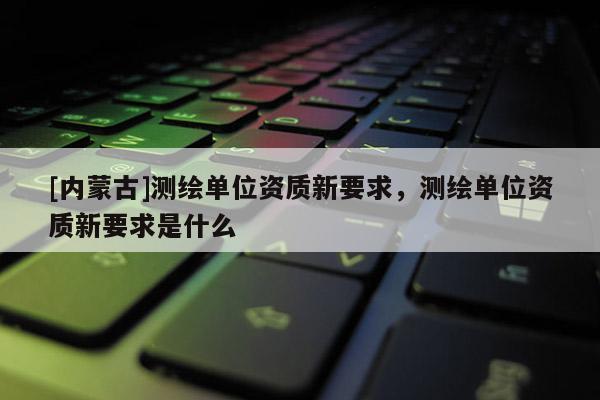 [内蒙古]测绘单位资质新要求，测绘单位资质新要求是什么