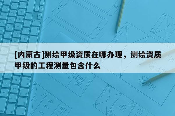 [内蒙古]测绘甲级资质在哪办理，测绘资质甲级的工程测量包含什么