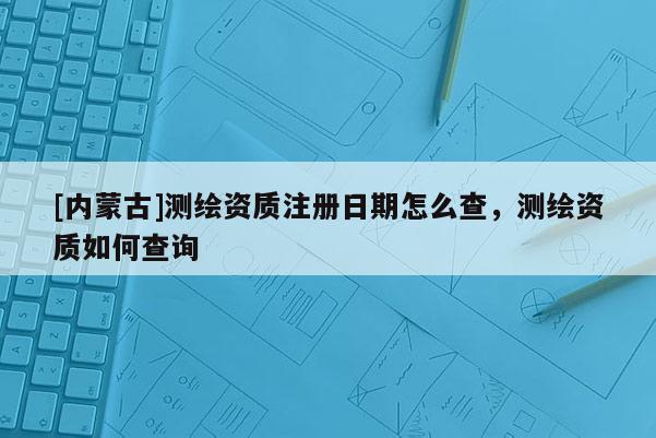 [内蒙古]测绘资质注册日期怎么查，测绘资质如何查询