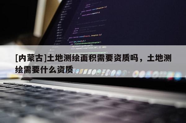 [内蒙古]土地测绘面积需要资质吗，土地测绘需要什么资质