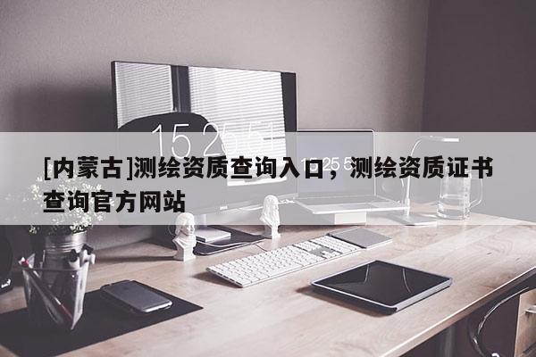 [内蒙古]测绘资质查询入口，测绘资质证书查询官方网站