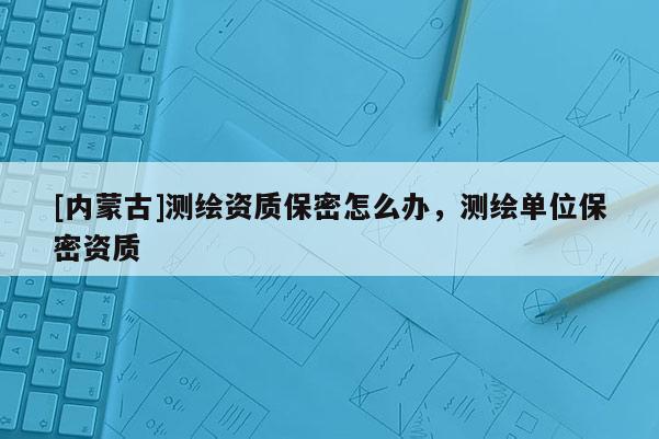 [内蒙古]测绘资质保密怎么办，测绘单位保密资质