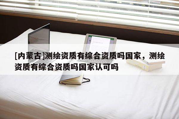 [内蒙古]测绘资质有综合资质吗国家，测绘资质有综合资质吗国家认可吗