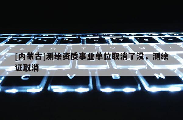 [内蒙古]测绘资质事业单位取消了没，测绘证取消