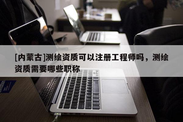 [内蒙古]测绘资质可以注册工程师吗，测绘资质需要哪些职称