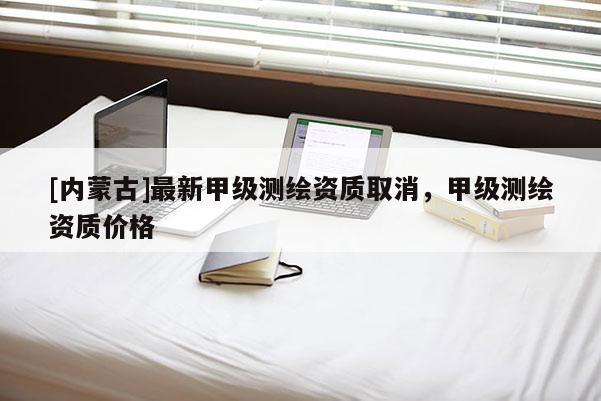 [内蒙古]最新甲级测绘资质取消，甲级测绘资质价格