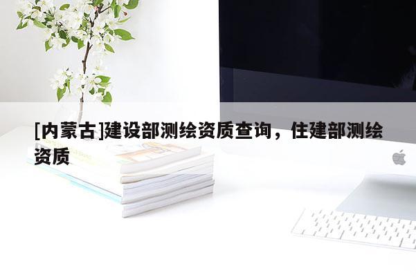 [内蒙古]建设部测绘资质查询，住建部测绘资质