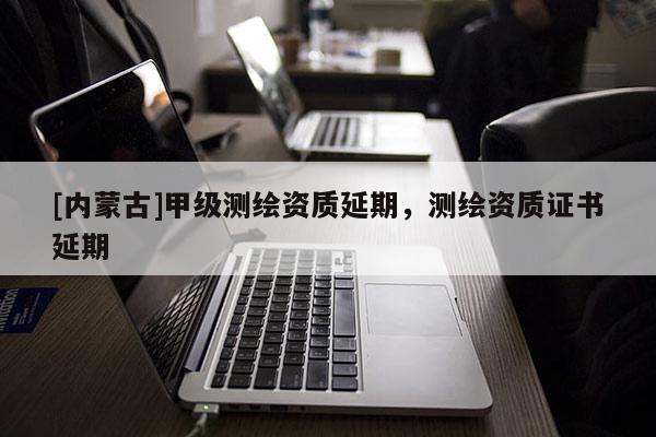 [内蒙古]甲级测绘资质延期，测绘资质证书延期
