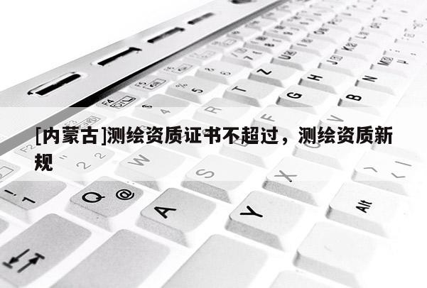 [内蒙古]测绘资质证书不超过，测绘资质新规