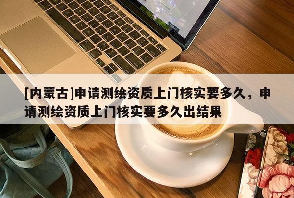 [内蒙古]申请测绘资质上门核实要多久，申请测绘资质上门核实要多久出结果