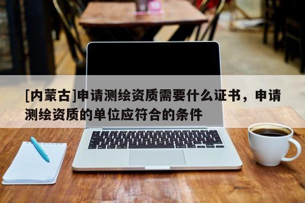 [内蒙古]申请测绘资质需要什么证书，申请测绘资质的单位应符合的条件