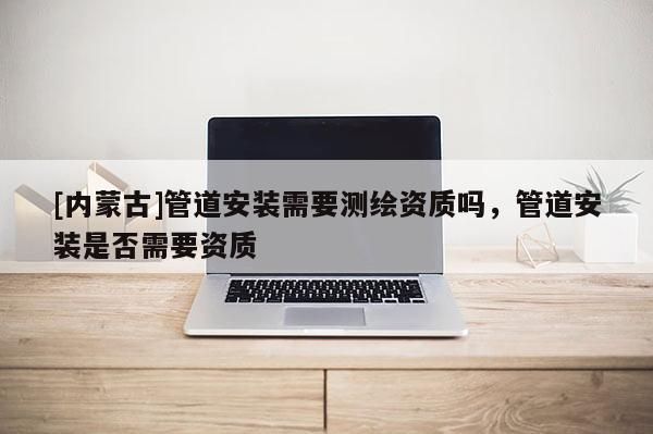 [内蒙古]管道安装需要测绘资质吗，管道安装是否需要资质