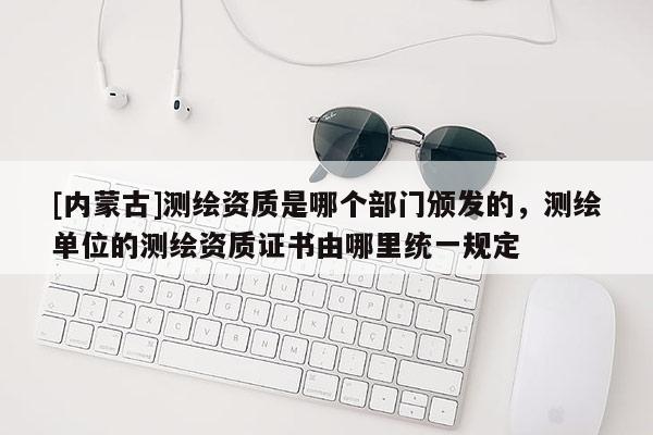 [内蒙古]测绘资质是哪个部门颁发的，测绘单位的测绘资质证书由哪里统一规定