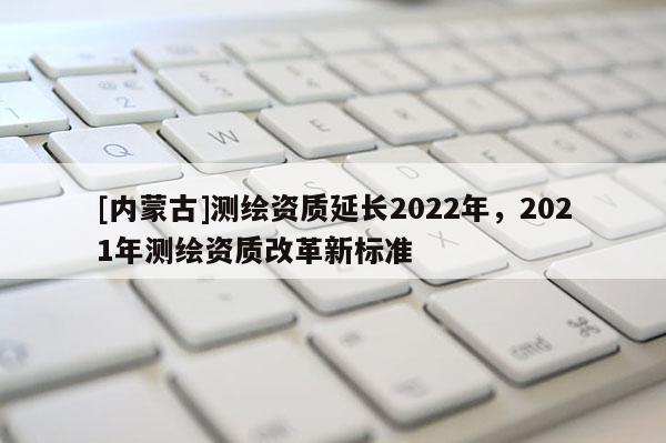 [内蒙古]测绘资质延长2022年，2021年测绘资质改革新标准