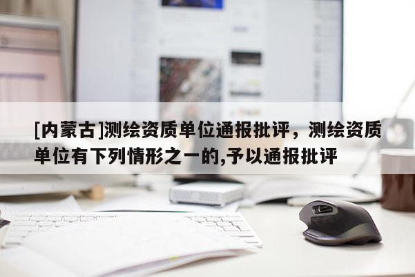 [内蒙古]测绘资质单位通报批评，测绘资质单位有下列情形之一的,予以通报批评
