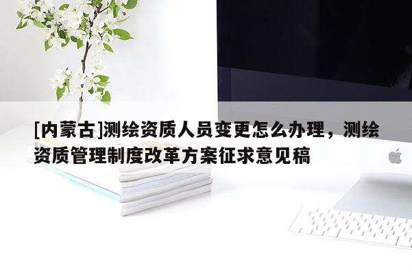 [内蒙古]测绘资质人员变更怎么办理，测绘资质管理制度改革方案征求意见稿
