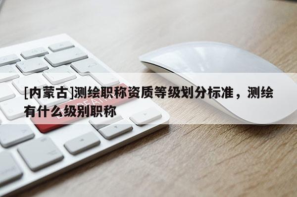 [内蒙古]测绘职称资质等级划分标准，测绘有什么级别职称
