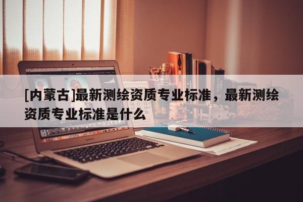 [内蒙古]最新测绘资质专业标准，最新测绘资质专业标准是什么