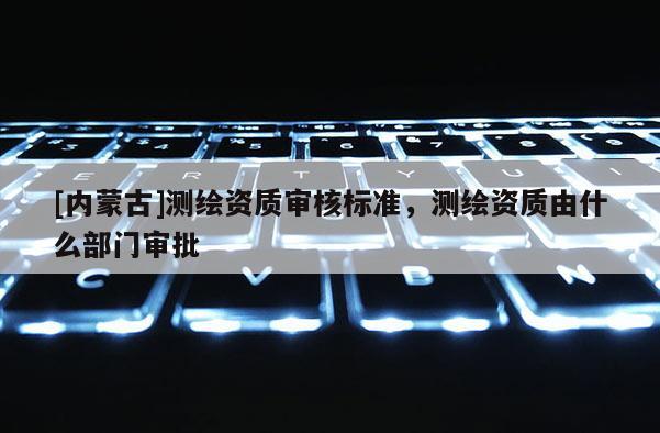 [内蒙古]测绘资质审核标准，测绘资质由什么部门审批