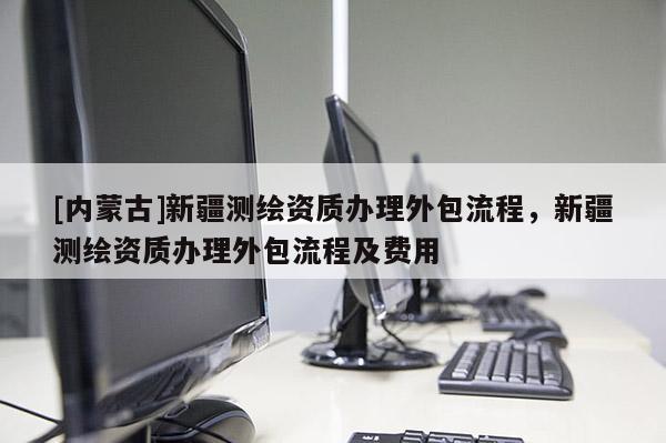 [内蒙古]新疆测绘资质办理外包流程，新疆测绘资质办理外包流程及费用