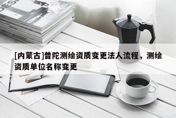 [内蒙古]普陀测绘资质变更法人流程，测绘资质单位名称变更