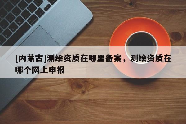 [内蒙古]测绘资质在哪里备案，测绘资质在哪个网上申报