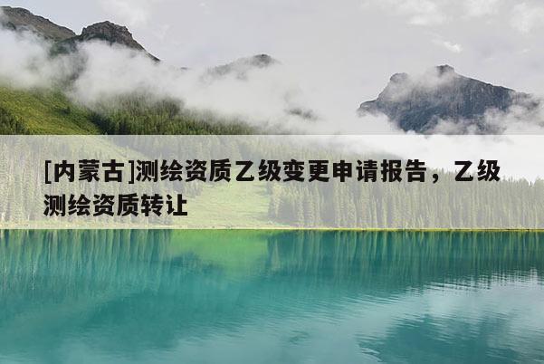 [内蒙古]测绘资质乙级变更申请报告，乙级测绘资质转让