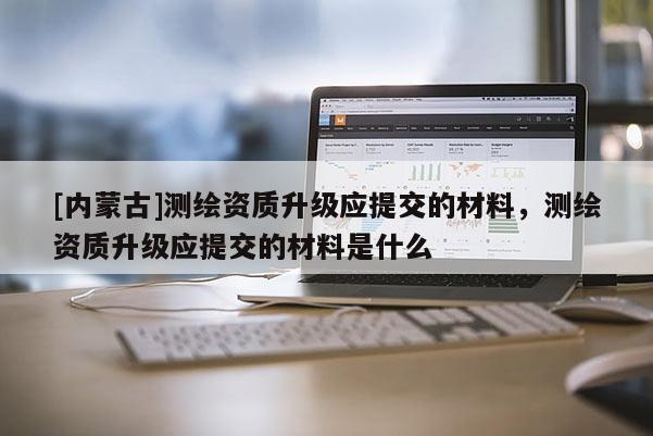 [内蒙古]测绘资质升级应提交的材料，测绘资质升级应提交的材料是什么