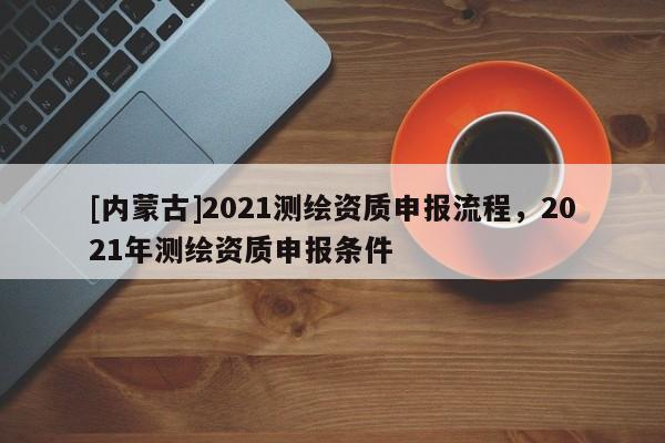 [内蒙古]2021测绘资质申报流程，2021年测绘资质申报条件