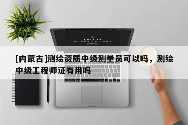 [内蒙古]测绘资质中级测量员可以吗，测绘中级工程师证有用吗